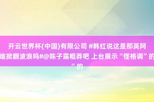 开云世界杯(中国)有限公司 #韩红说这是那英阿谁掀翻波浪吗#@陈子露粗莽吧 上台展示“怪格调”的