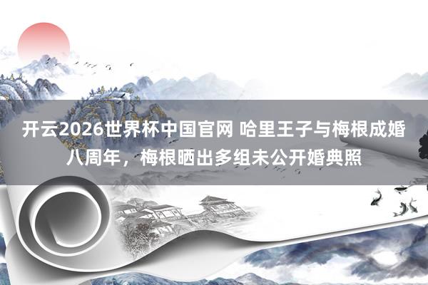 开云2026世界杯中国官网 哈里王子与梅根成婚八周年，梅根晒出多组未公开婚典照
