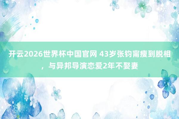 开云2026世界杯中国官网 43岁张钧甯瘦到脱相，与异邦导演恋爱2年不娶妻