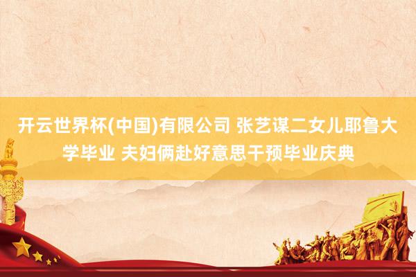 开云世界杯(中国)有限公司 张艺谋二女儿耶鲁大学毕业 夫妇俩赴好意思干预毕业庆典