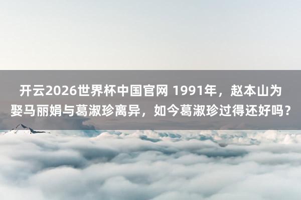 开云2026世界杯中国官网 1991年，赵本山为娶马丽娟与葛淑珍离异，如今葛淑珍过得还好吗？