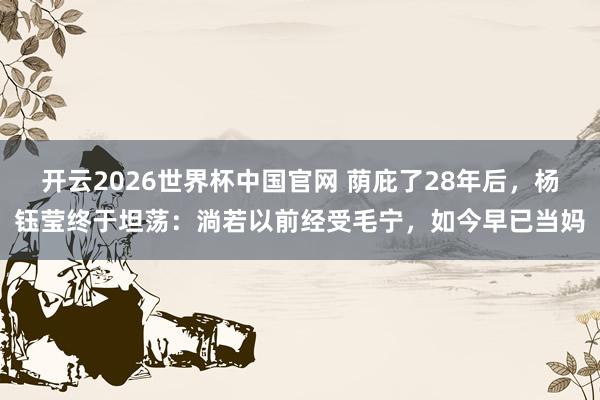 开云2026世界杯中国官网 荫庇了28年后，杨钰莹终于坦荡：淌若以前经受毛宁，如今早已当妈