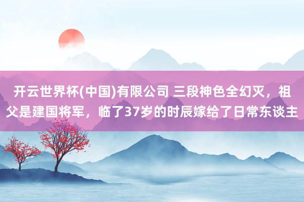 开云世界杯(中国)有限公司 三段神色全幻灭，祖父是建国将军，临了37岁的时辰嫁给了日常东谈主