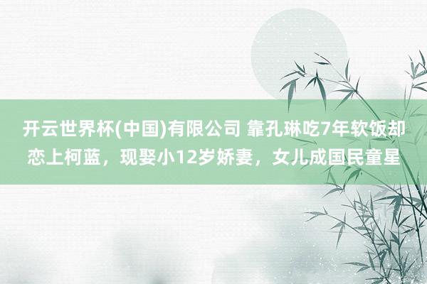 开云世界杯(中国)有限公司 靠孔琳吃7年软饭却恋上柯蓝，现娶小12岁娇妻，女儿成国民童星