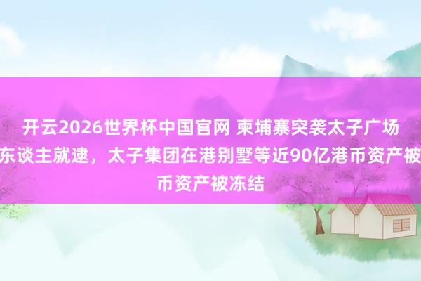 开云2026世界杯中国官网 柬埔寨突袭太子广场104东谈主就逮，太子集团在港别墅等近90亿港币资产被冻结