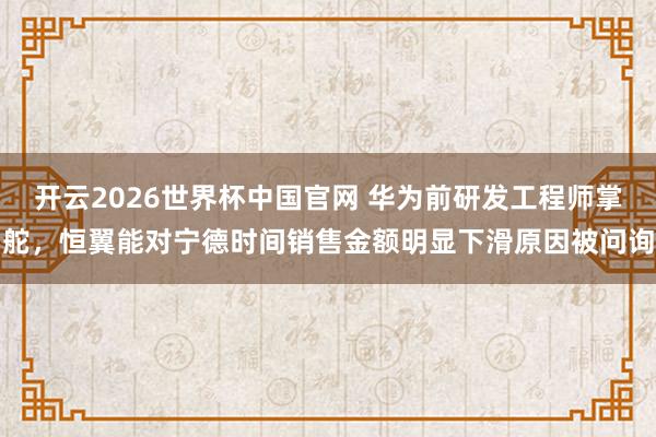 开云2026世界杯中国官网 华为前研发工程师掌舵，恒翼能对宁德时间销售金额明显下滑原因被问询