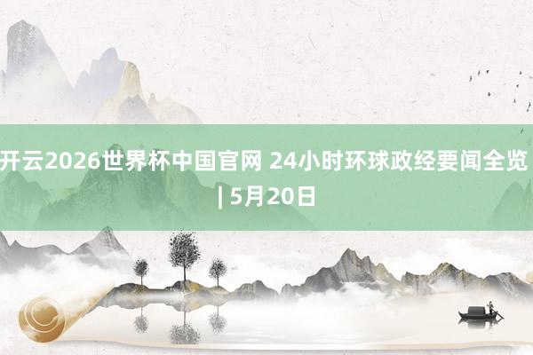 开云2026世界杯中国官网 24小时环球政经要闻全览 | 5月20日