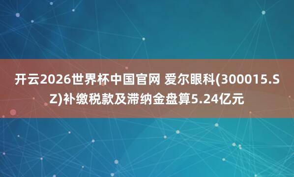 开云2026世界杯中国官网 爱尔眼科(300015.SZ)补缴税款及滞纳金盘算5.24亿元