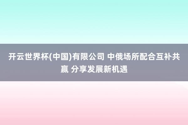 开云世界杯(中国)有限公司 中俄场所配合互补共赢 分享发展新机遇