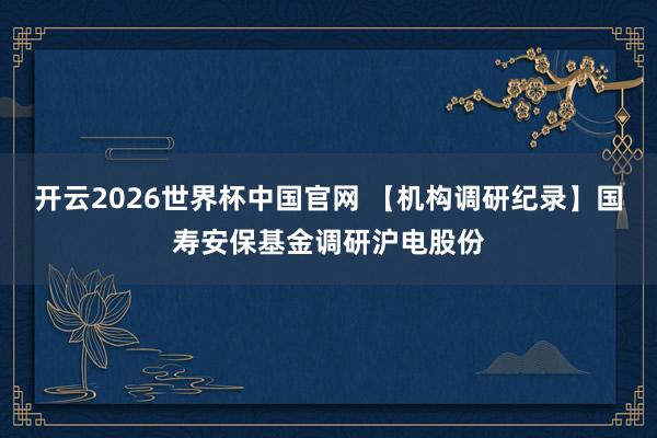 开云2026世界杯中国官网 【机构调研纪录】国寿安保基金调研沪电股份