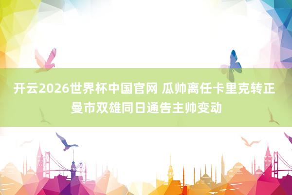 开云2026世界杯中国官网 瓜帅离任卡里克转正 曼市双雄同日通告主帅变动
