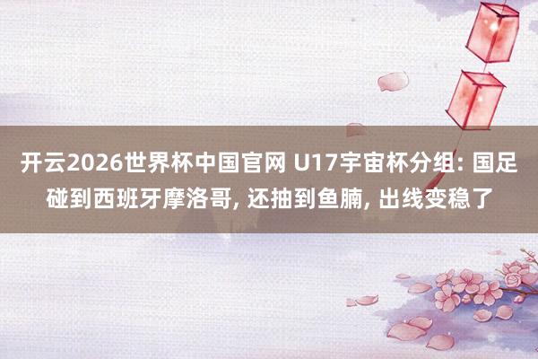 开云2026世界杯中国官网 U17宇宙杯分组: 国足碰到西班牙摩洛哥， 还抽到鱼腩， 出线变稳了