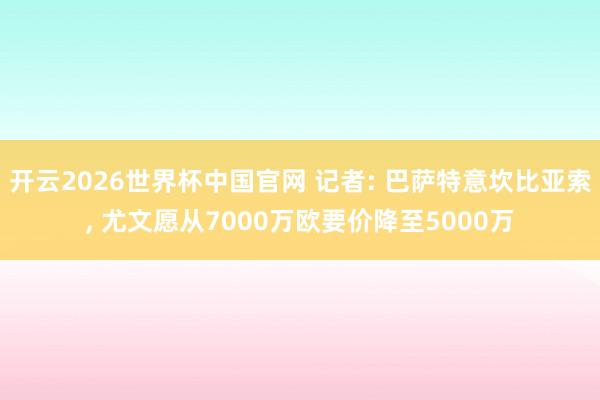 开云2026世界杯中国官网 记者: 巴萨特意坎比亚索， 尤文愿从7000万欧要价降至5000万