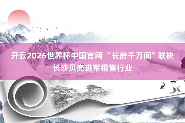 开云2026世界杯中国官网 “长房千万间”联袂长沙贝壳进军租售行业