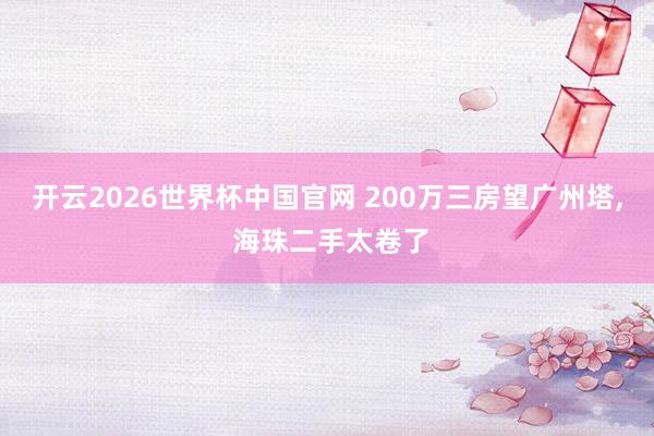 开云2026世界杯中国官网 200万三房望广州塔， 海珠二手太卷了
