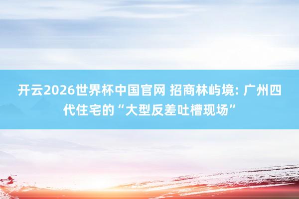 开云2026世界杯中国官网 招商林屿境: 广州四代住宅的“大型反差吐槽现场”