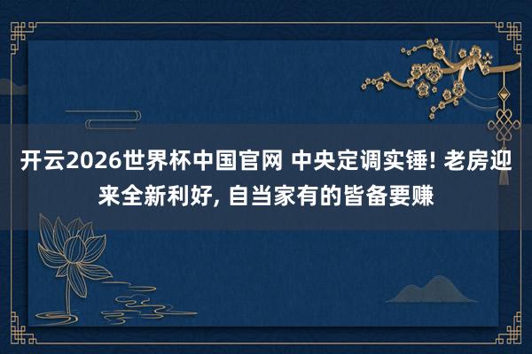 开云2026世界杯中国官网 中央定调实锤! 老房迎来全新利好， 自当家有的皆备要赚