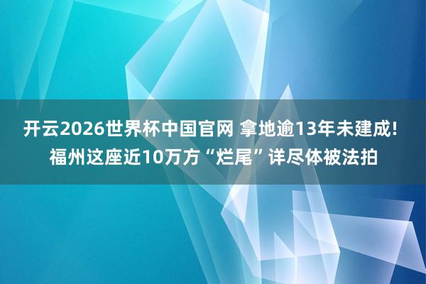 开云2026世界杯中国官网 拿地逾13年未建成! 福州这座近10万方“烂尾”详尽体被法拍
