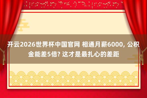 开云2026世界杯中国官网 相通月薪6000， 公积金能差5倍? 这才是最扎心的差距
