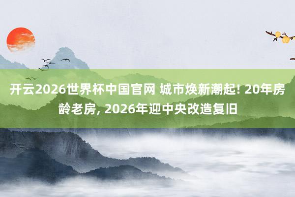 开云2026世界杯中国官网 城市焕新潮起! 20年房龄老房， 2026年迎中央改造复旧