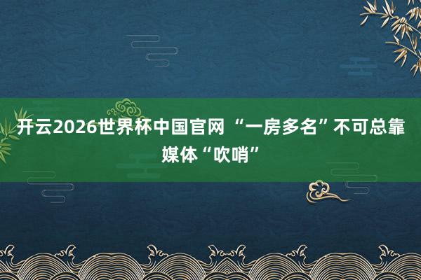 开云2026世界杯中国官网 “一房多名”不可总靠媒体“吹哨”