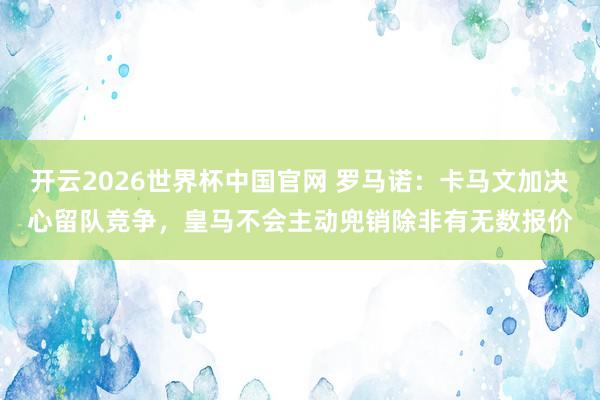 开云2026世界杯中国官网 罗马诺：卡马文加决心留队竞争，皇马不会主动兜销除非有无数报价