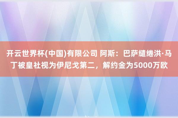 开云世界杯(中国)有限公司 阿斯：巴萨缱绻洪·马丁被皇社视为伊尼戈第二，解约金为5000万欧