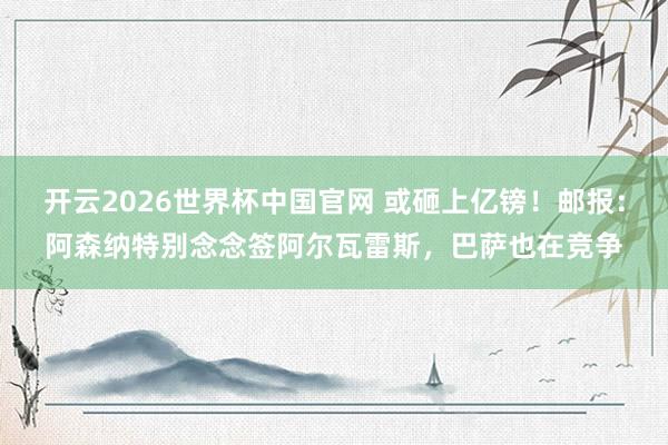 开云2026世界杯中国官网 或砸上亿镑！邮报：阿森纳特别念念签阿尔瓦雷斯，巴萨也在竞争