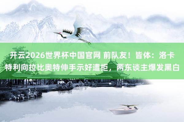 开云2026世界杯中国官网 前队友！皆体：洛卡特利向拉比奥特伸手示好遭拒，两东谈主爆发黑白