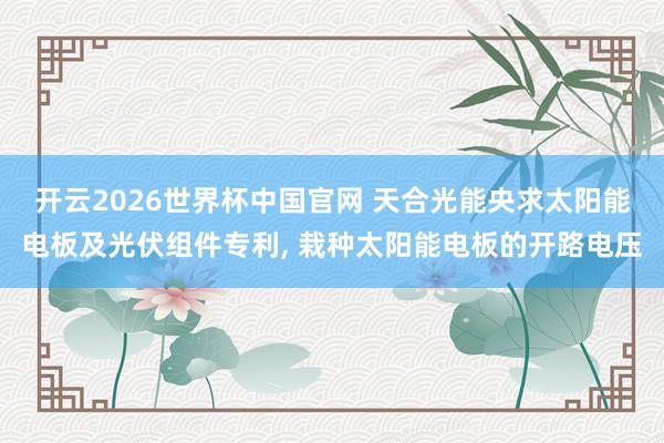 开云2026世界杯中国官网 天合光能央求太阳能电板及光伏组件专利， 栽种太阳能电板的开路电压