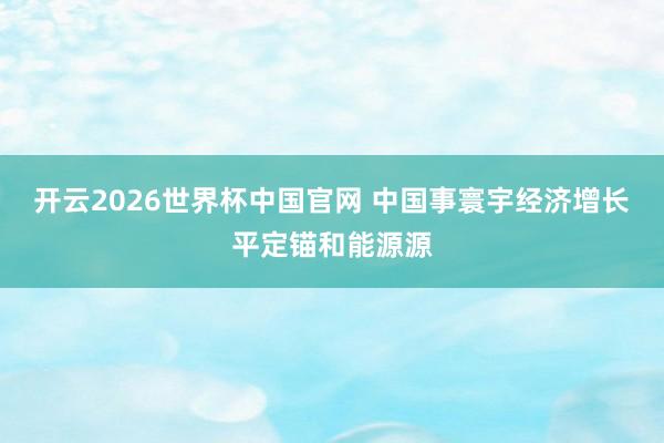 开云2026世界杯中国官网 中国事寰宇经济增长平定锚和能源源