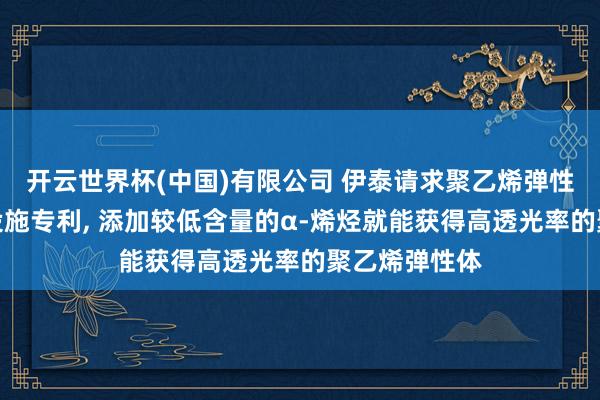 开云世界杯(中国)有限公司 伊泰请求聚乙烯弹性体至极制备设施专利， 添加较低含量的α‑烯烃就能获得高透光率的聚乙烯弹性体