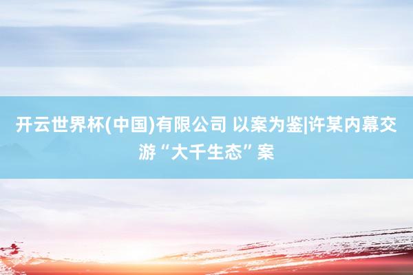 开云世界杯(中国)有限公司 以案为鉴|许某内幕交游“大千生态”案