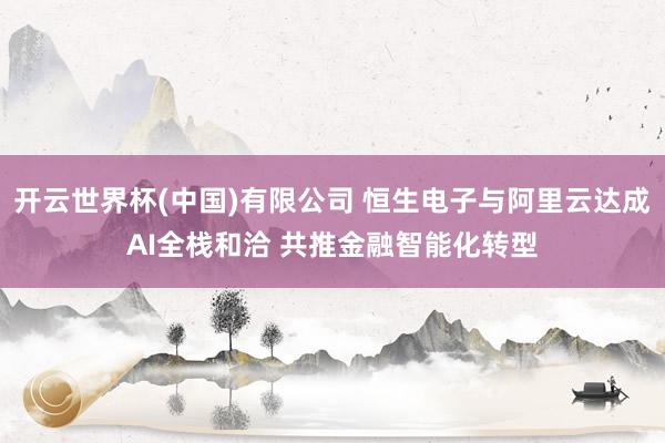 开云世界杯(中国)有限公司 恒生电子与阿里云达成AI全栈和洽 共推金融智能化转型