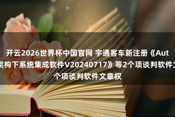 开云2026世界杯中国官网 宇通客车新注册《Autosar架构下系统集成软件V20240717》等2个项谈判软件文章权