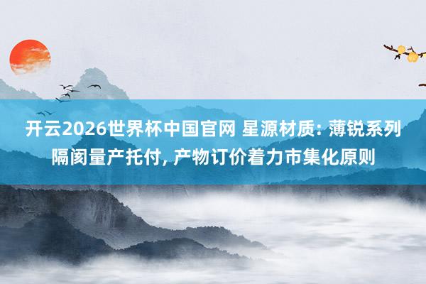开云2026世界杯中国官网 星源材质: 薄锐系列隔阂量产托付， 产物订价着力市集化原则
