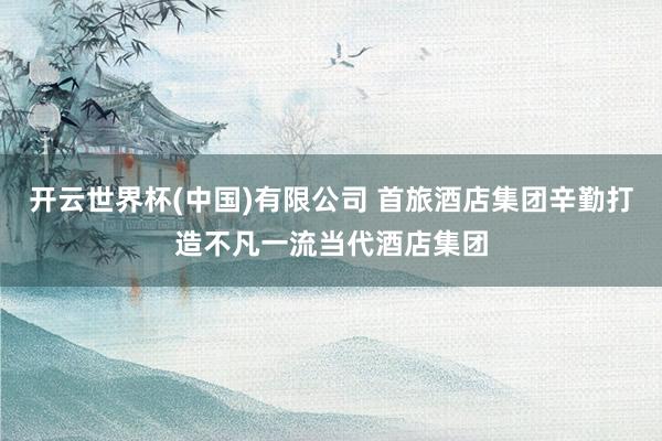 开云世界杯(中国)有限公司 首旅酒店集团辛勤打造不凡一流当代酒店集团