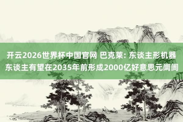 开云2026世界杯中国官网 巴克莱: 东谈主形机器东谈主有望在2035年前形成2000亿好意思元阛阓