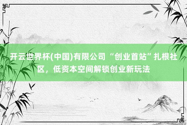 开云世界杯(中国)有限公司 “创业首站”扎根社区，低资本空间解锁创业新玩法