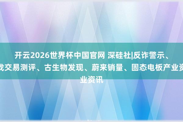 开云2026世界杯中国官网 深硅社|反诈警示、游戏交易测评、古生物发现、蔚来销量、固态电板产业资讯