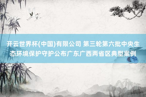 开云世界杯(中国)有限公司 第三轮第六批中央生态环境保护守护公布广东广西两省区典型案例