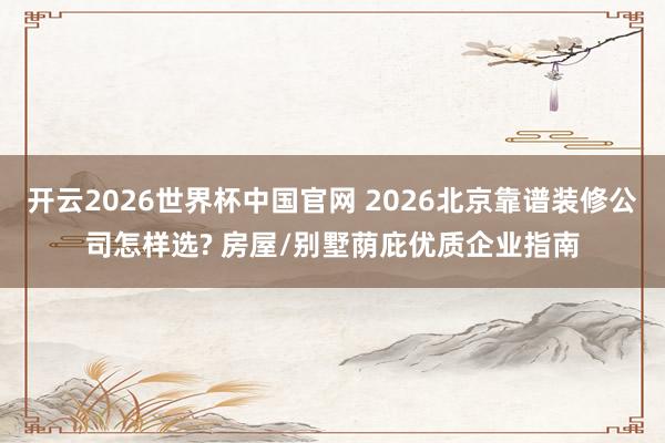 开云2026世界杯中国官网 2026北京靠谱装修公司怎样选? 房屋/别墅荫庇优质企业指南