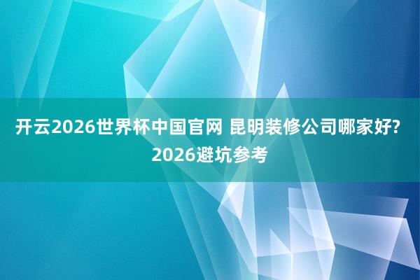 开云2026世界杯中国官网 昆明装修公司哪家好? 2026避坑参考