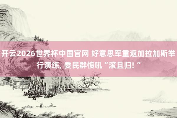 开云2026世界杯中国官网 好意思军重返加拉加斯举行演练， 委民群愤吼“滚且归! ”