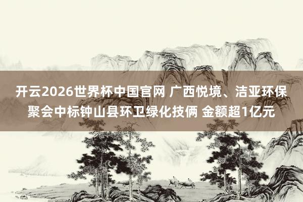 开云2026世界杯中国官网 广西悦境、洁亚环保聚会中标钟山县环卫绿化技俩 金额超1亿元