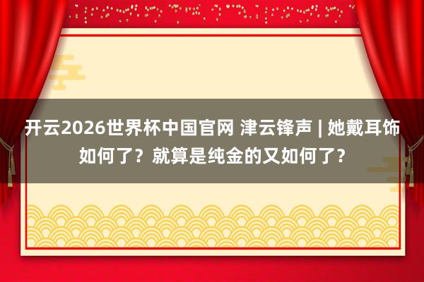 开云2026世界杯中国官网 津云锋声 | 她戴耳饰如何了？就算是纯金的又如何了？