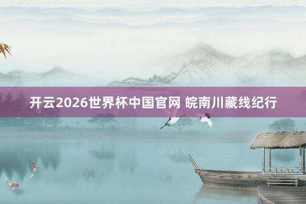 开云2026世界杯中国官网 皖南川藏线纪行