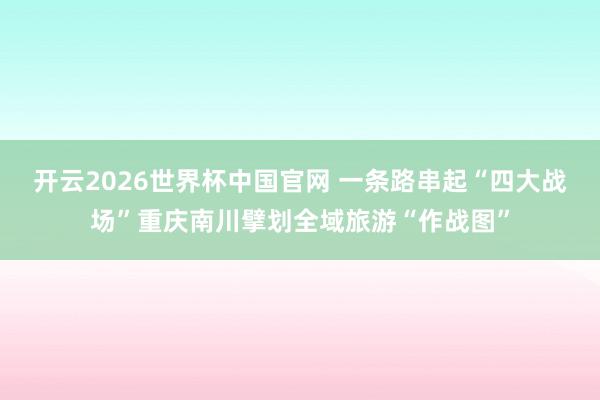 开云2026世界杯中国官网 一条路串起“四大战场”重庆南川擘划全域旅游“作战图”