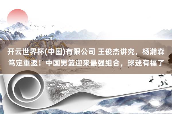 开云世界杯(中国)有限公司 王俊杰讲究，杨瀚森笃定重返！中国男篮迎来最强组合，球迷有福了