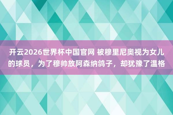 开云2026世界杯中国官网 被穆里尼奥视为女儿的球员，为了穆帅放阿森纳鸽子，却犹豫了温格